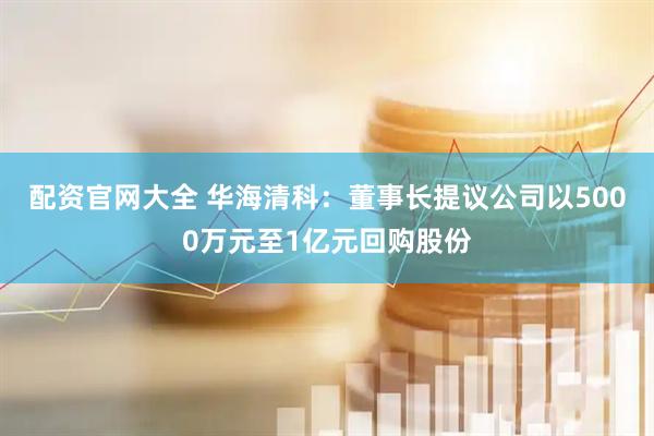 配资官网大全 华海清科：董事长提议公司以5000万元至1亿元回购股份