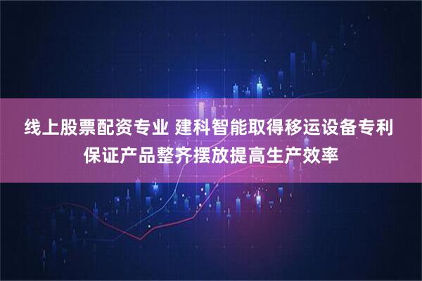 线上股票配资专业 建科智能取得移运设备专利 保证产品整齐摆放提高生产效率