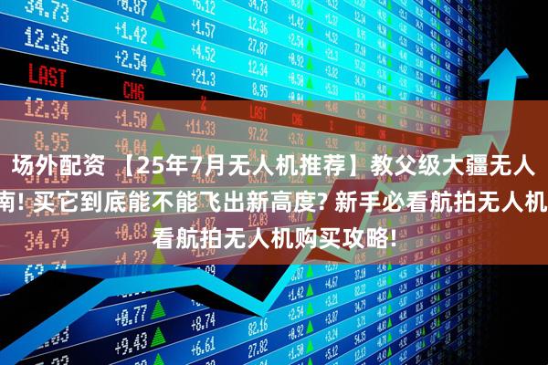 场外配资 【25年7月无人机推荐】教父级大疆无人机选购指南! 买它到底能不能飞出新高度? 新手必看航拍无人机购买攻略!