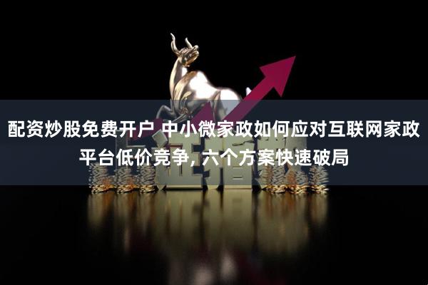 配资炒股免费开户 中小微家政如何应对互联网家政平台低价竞争, 六个方案快速破局