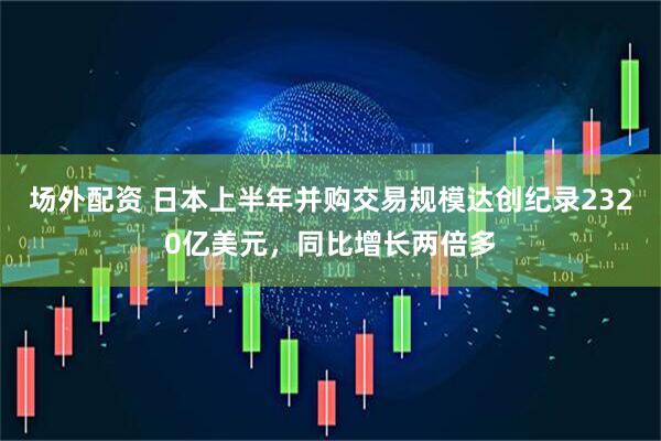 场外配资 日本上半年并购交易规模达创纪录2320亿美元，同比增长两倍多