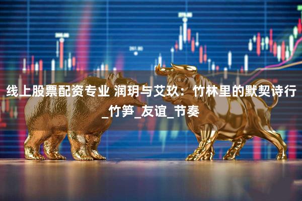 线上股票配资专业 润玥与艾玖：竹林里的默契诗行_竹笋_友谊_节奏
