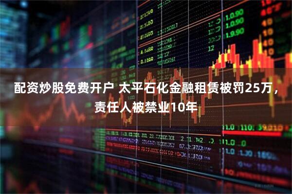 配资炒股免费开户 太平石化金融租赁被罚25万，责任人被禁业10年