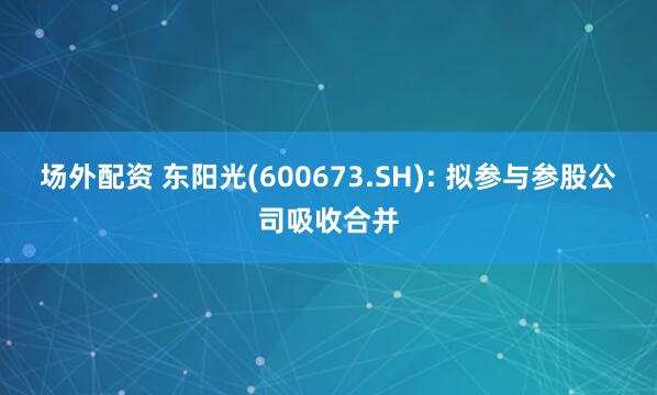 场外配资 东阳光(600673.SH): 拟参与参股公司吸收合并