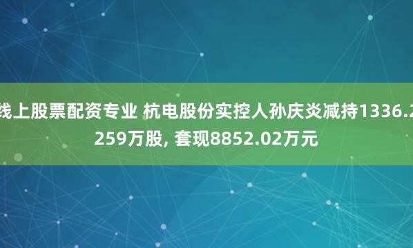 线上股票配资专业 杭电股份实控人孙庆炎减持1336.2259万股, 套现8852.02万元