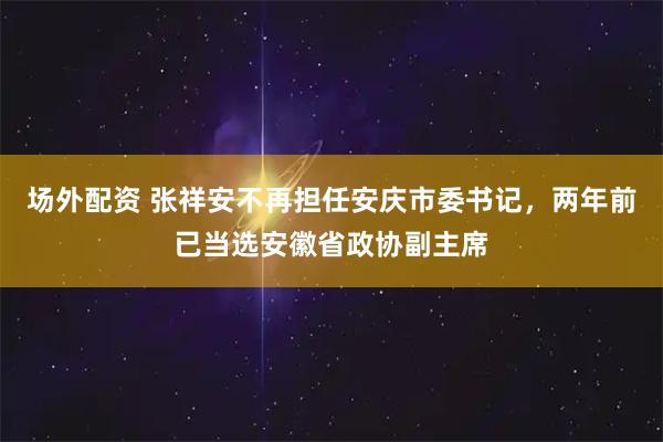 场外配资 张祥安不再担任安庆市委书记，两年前已当选安徽省政协副主席