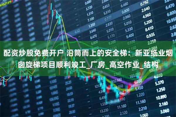 配资炒股免费开户 沿筒而上的安全梯：新亚纸业烟囱旋梯项目顺利竣工_厂房_高空作业_结构
