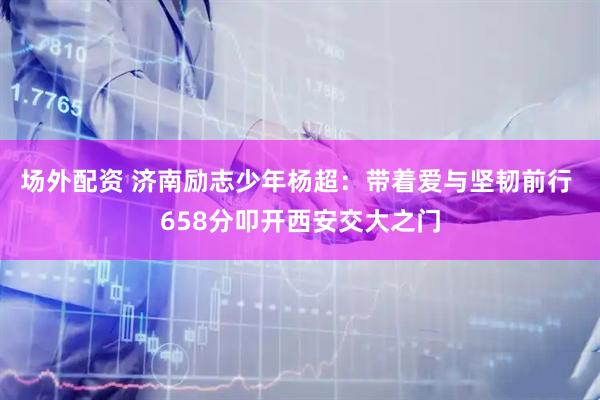 场外配资 济南励志少年杨超：带着爱与坚韧前行 658分叩开西安交大之门
