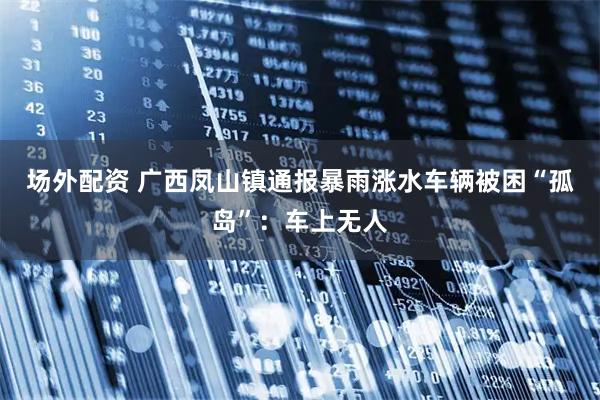 场外配资 广西凤山镇通报暴雨涨水车辆被困“孤岛”：车上无人
