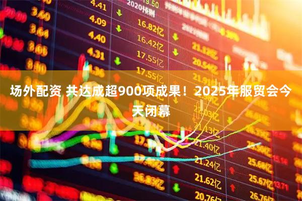 场外配资 共达成超900项成果！2025年服贸会今天闭幕