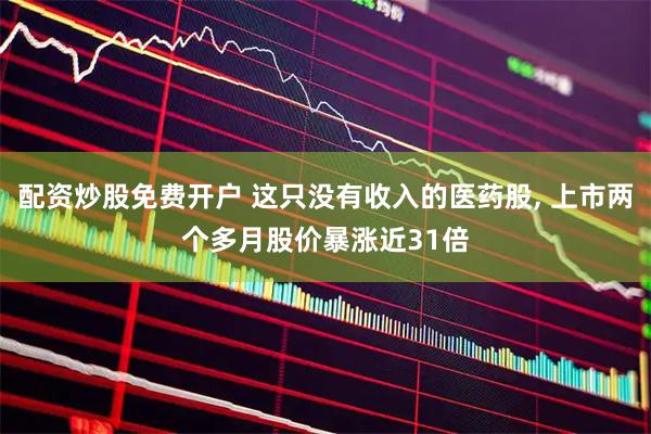 配资炒股免费开户 这只没有收入的医药股, 上市两个多月股价暴涨近31倍