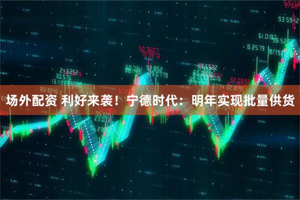 场外配资 利好来袭！宁德时代：明年实现批量供货