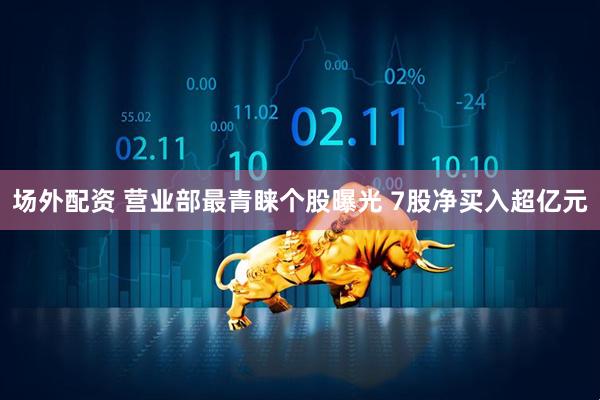 场外配资 营业部最青睐个股曝光 7股净买入超亿元