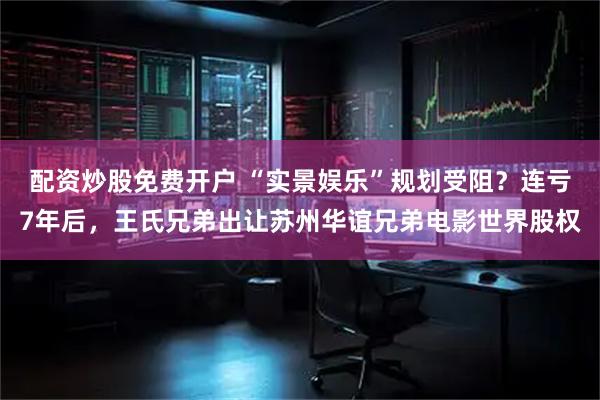 配资炒股免费开户 “实景娱乐”规划受阻？连亏7年后，王氏兄弟出让苏州华谊兄弟电影世界股权
