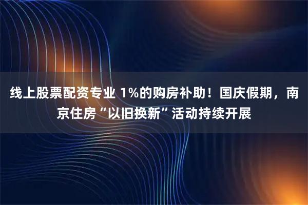 线上股票配资专业 1%的购房补助！国庆假期，南京住房“以旧换新”活动持续开展