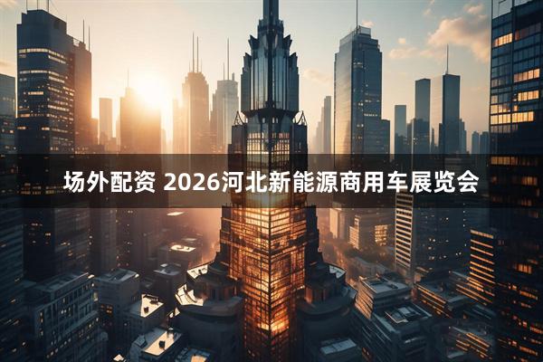场外配资 2026河北新能源商用车展览会