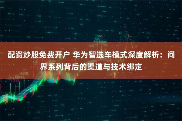 配资炒股免费开户 华为智选车模式深度解析：问界系列背后的渠道与技术绑定
