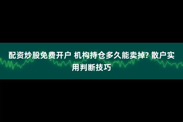 配资炒股免费开户 机构持仓多久能卖掉? 散户实用判断技巧
