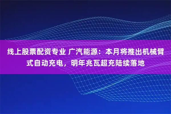 线上股票配资专业 广汽能源：本月将推出机械臂式自动充电，明年兆瓦超充陆续落地