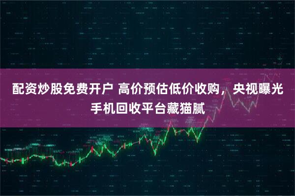 配资炒股免费开户 高价预估低价收购，央视曝光手机回收平台藏猫腻