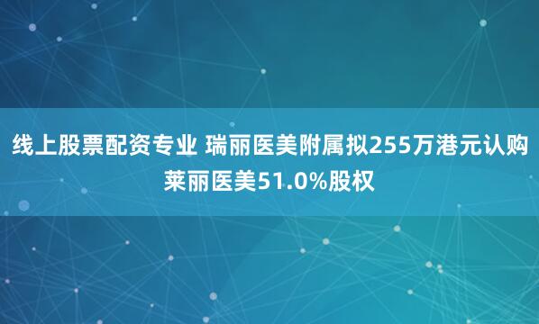 线上股票配资专业 瑞丽医美附属拟255万港元认购莱丽医美51.0%股权