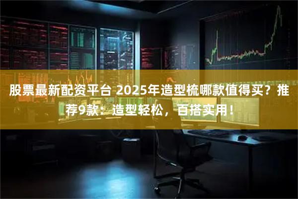 股票最新配资平台 2025年造型梳哪款值得买？推荐9款：造型轻松，百搭实用！